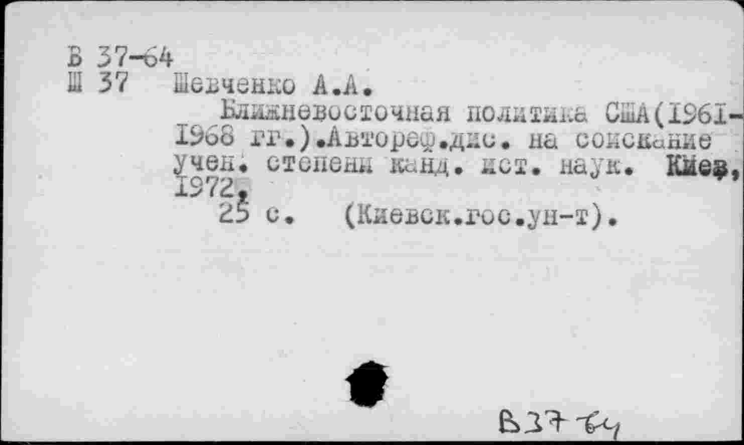 ﻿В 37-64
Ш 37 Шевченко А.А,
^Ближневосточная политика США(1261 1%8 гг.).Авторе^.дни. на соиснание степени канд. пет. наук. Киев
с. (Киевск.гос.ун-т).